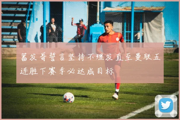 蓄发哥誓言坚持不理发直至曼联五连胜下赛季必达成目标