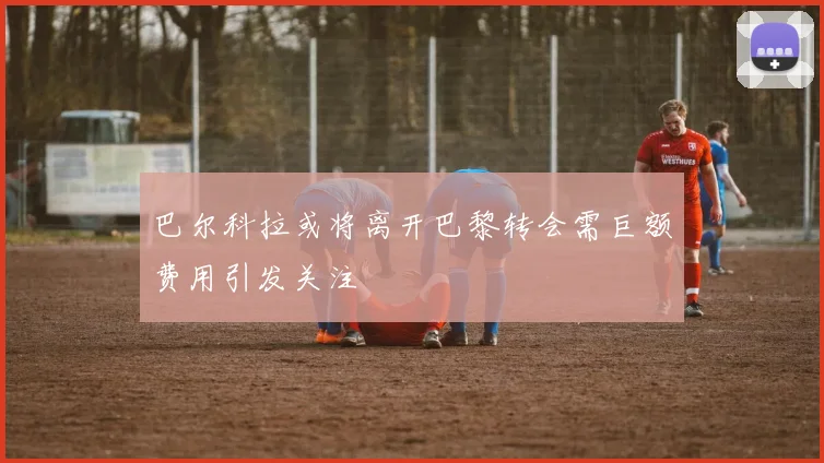巴尔科拉或将离开巴黎转会需巨额费用引发关注
