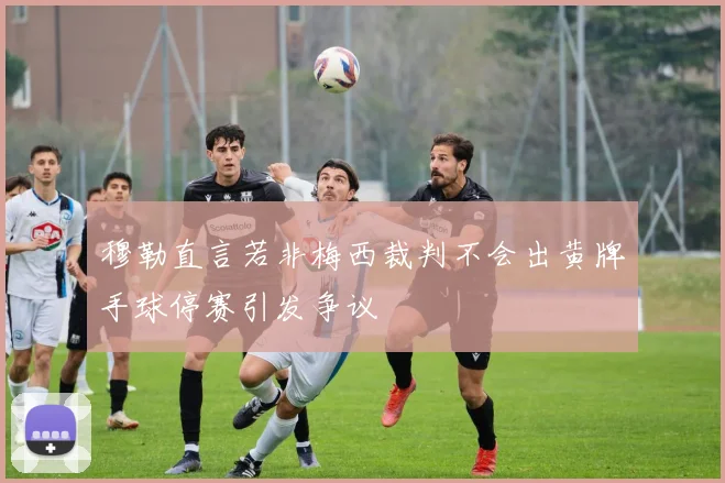 穆勒直言若非梅西裁判不会出黄牌手球停赛引发争议