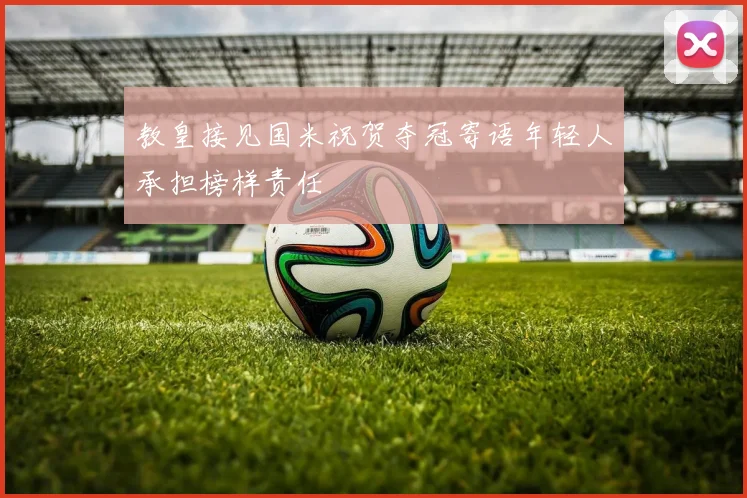 教皇接见国米祝贺夺冠寄语年轻人承担榜样责任