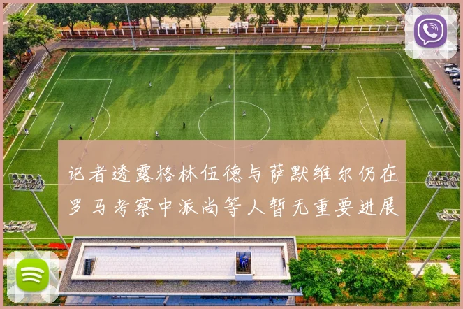 记者透露格林伍德与萨默维尔仍在罗马考察中派尚等人暂无重要进展消息