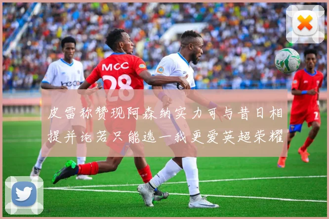 皮雷称赞现阿森纳实力可与昔日相提并论若只能选一我更爱英超荣耀