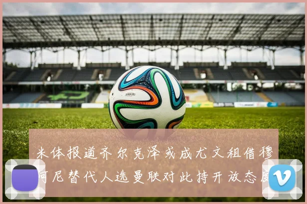 米体报道齐尔克泽或成尤文租借穆阿尼替代人选曼联对此持开放态度
