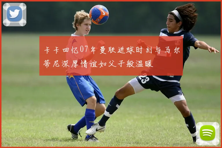卡卡回忆07年曼联进球时刻与马尔蒂尼深厚情谊如父子般温暖