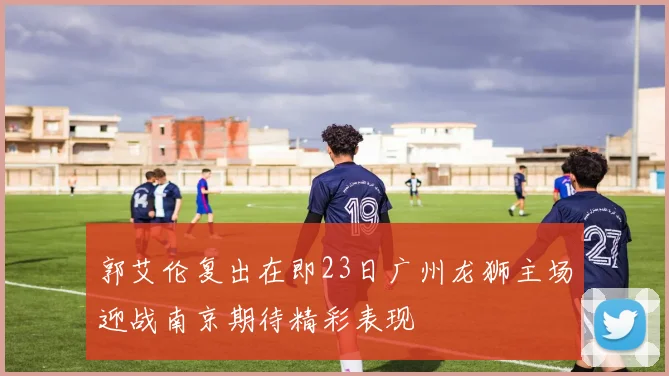 郭艾伦复出在即23日广州龙狮主场迎战南京期待精彩表现