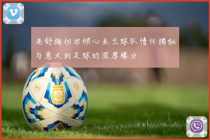老舒梅切尔倾心米兰球队情怀揭秘与意大利足球的深厚缘分