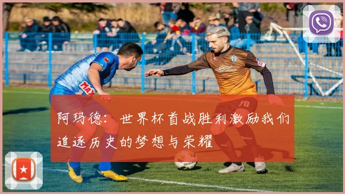 阿玛德：世界杯首战胜利激励我们追逐历史的梦想与荣耀