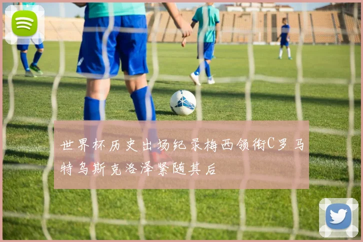 世界杯历史出场纪录梅西领衔C罗马特乌斯克洛泽紧随其后