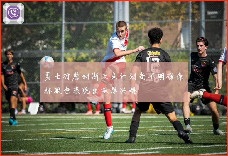 勇士对詹姆斯未来计划尚不明确森林狼也表现出浓厚兴趣
