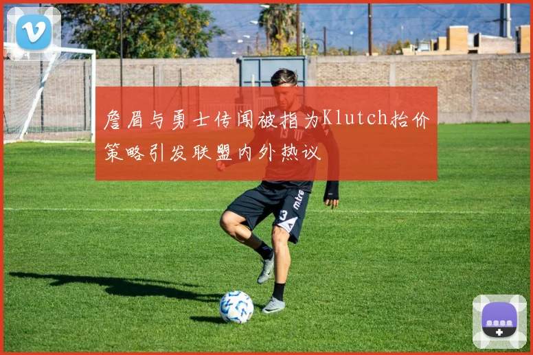 詹眉与勇士传闻被指为Klutch抬价策略引发联盟内外热议