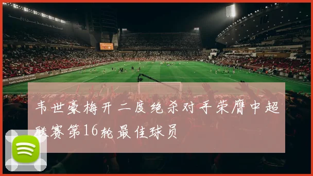 韦世豪梅开二度绝杀对手荣膺中超联赛第16轮最佳球员