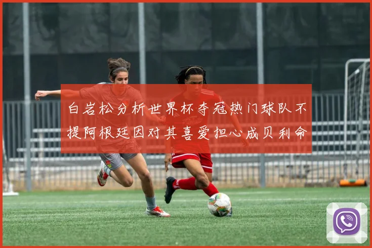 白岩松分析世界杯夺冠热门球队不提阿根廷因对其喜爱担心成贝利命运