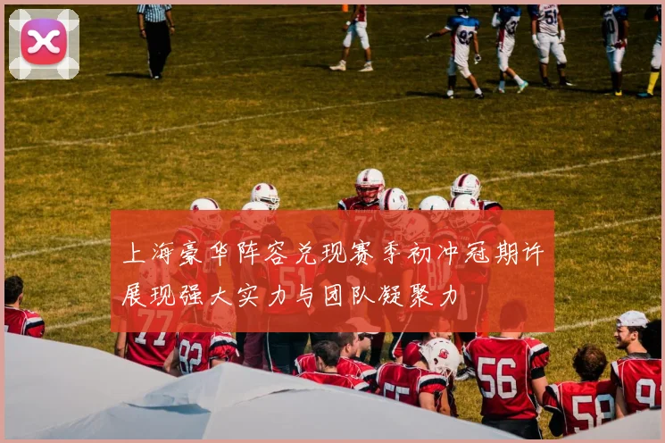 上海豪华阵容兑现赛季初冲冠期许展现强大实力与团队凝聚力