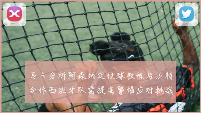 马卡分析阿森纳定位球教练与沙特合作西班牙队需提高警惕应对挑战