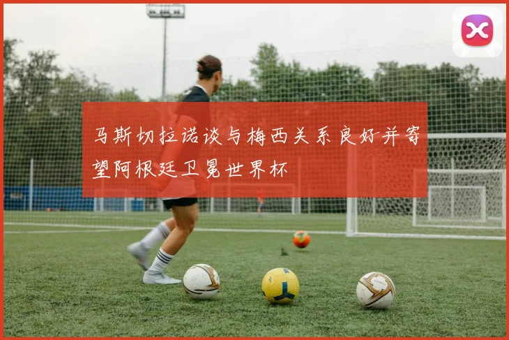 马斯切拉诺谈与梅西关系良好并寄望阿根廷卫冕世界杯