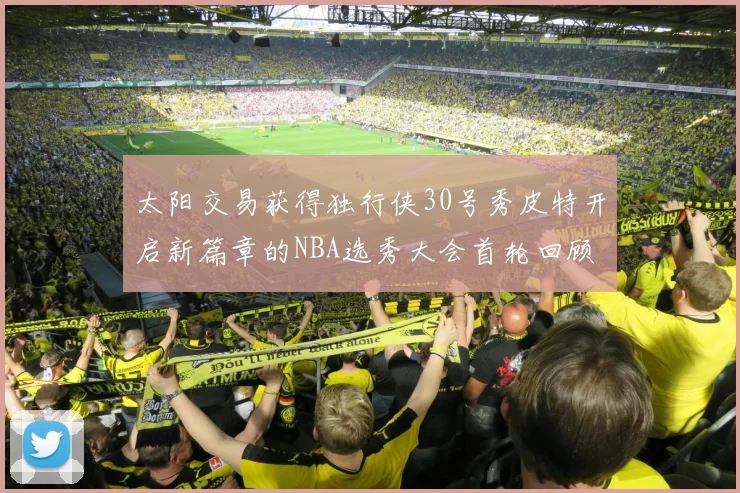 太阳交易获得独行侠30号秀皮特开启新篇章的NBA选秀大会首轮回顾