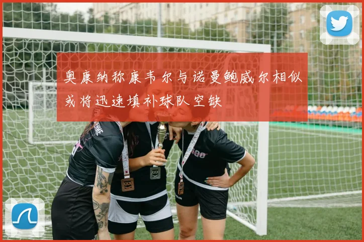 奥康纳称康韦尔与诺曼鲍威尔相似或将迅速填补球队空缺