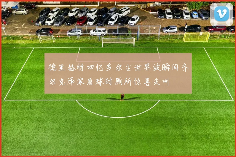 德里赫特回忆多尔古世界波瞬间齐尔克泽家看球时厕所惊喜尖叫